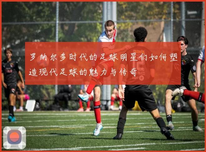 罗纳尔多时代的足球明星们如何塑造现代足球的魅力与传奇