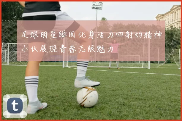 足球明星瞬间化身活力四射的精神小伙展现青春无限魅力