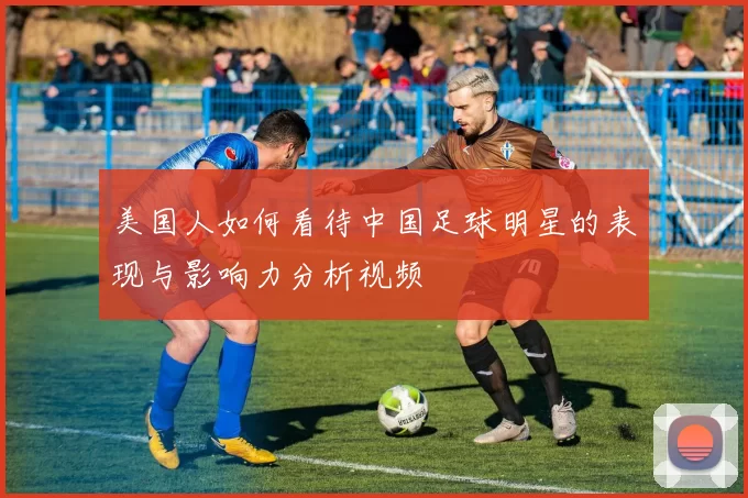美国人如何看待中国足球明星的表现与影响力分析视频