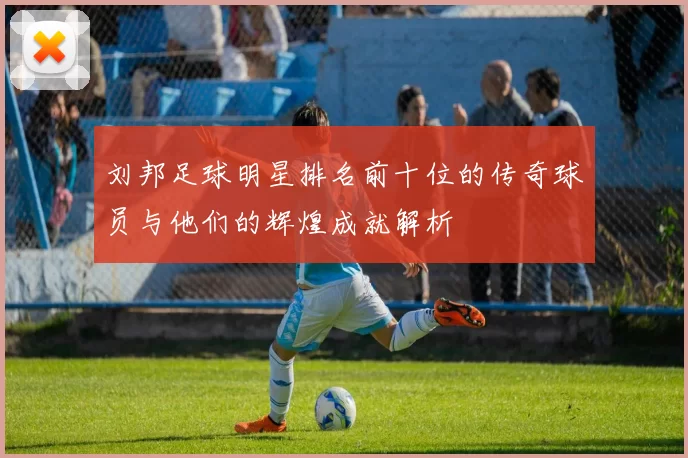 刘邦足球明星排名前十位的传奇球员与他们的辉煌成就解析