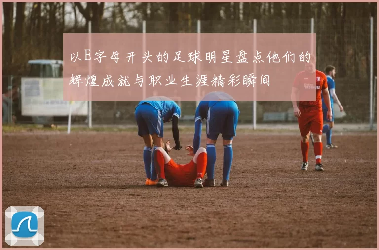 以E字母开头的足球明星盘点他们的辉煌成就与职业生涯精彩瞬间