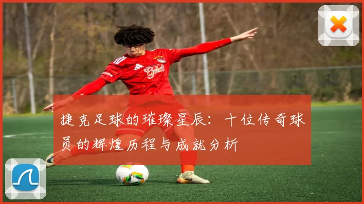 捷克足球的璀璨星辰：十位传奇球员的辉煌历程与成就分析