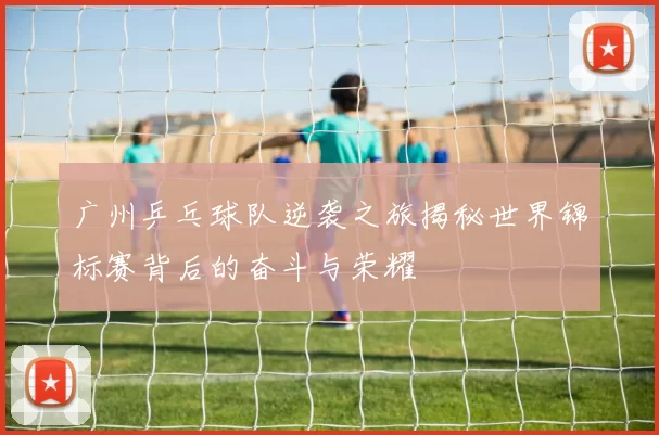 广州乒乓球队逆袭之旅揭秘世界锦标赛背后的奋斗与荣耀