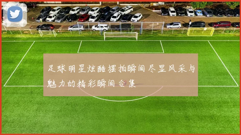 足球明星炫酷摆拍瞬间尽显风采与魅力的精彩瞬间合集