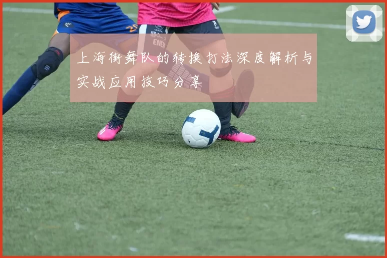 上海街舞队的转换打法深度解析与实战应用技巧分享