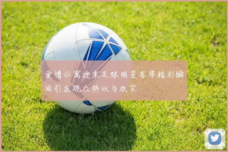 爱情公寓迎来足球明星客串精彩瞬间引发观众热议与欢笑