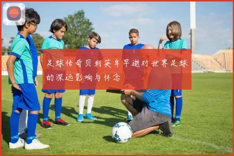 足球传奇贝利英年早逝对世界足球的深远影响与怀念
