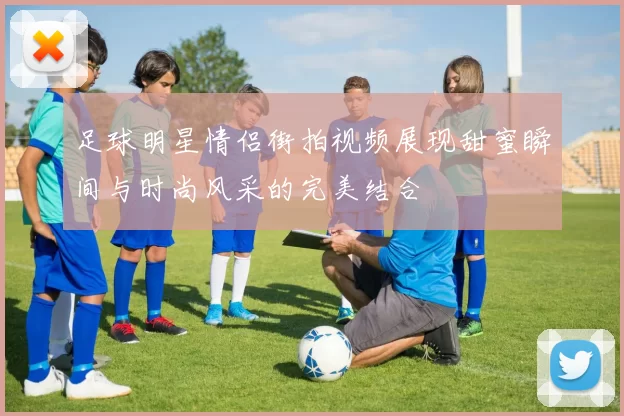 足球明星情侣街拍视频展现甜蜜瞬间与时尚风采的完美结合