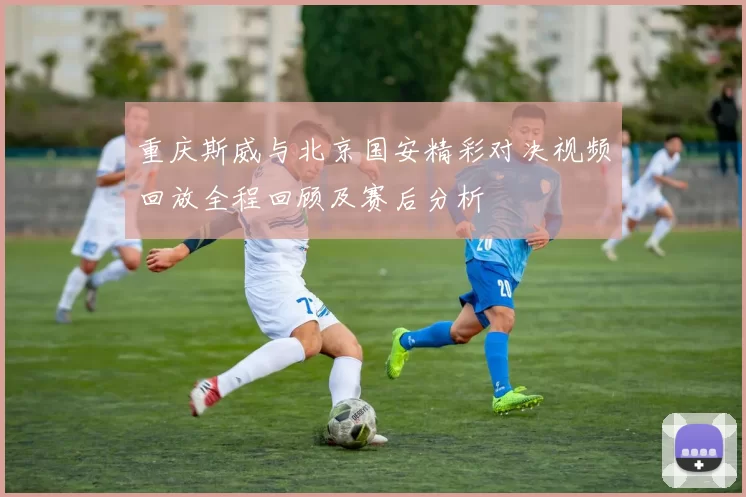 重庆斯威与北京国安精彩对决视频回放全程回顾及赛后分析