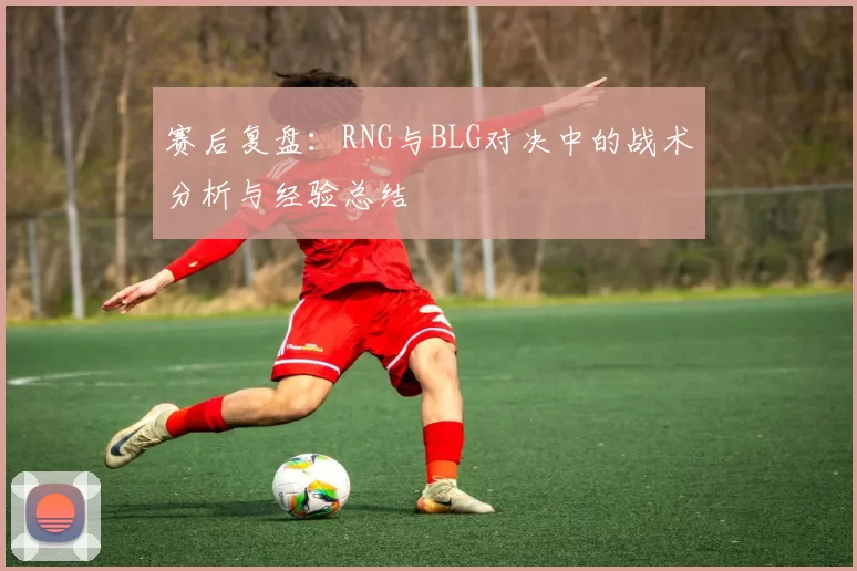 赛后复盘：RNG与BLG对决中的战术分析与经验总结