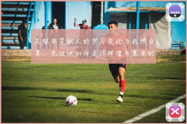 足球明星欧文的岁月变迁与近照分享，见证他如何走过辉煌与衰老的旅程