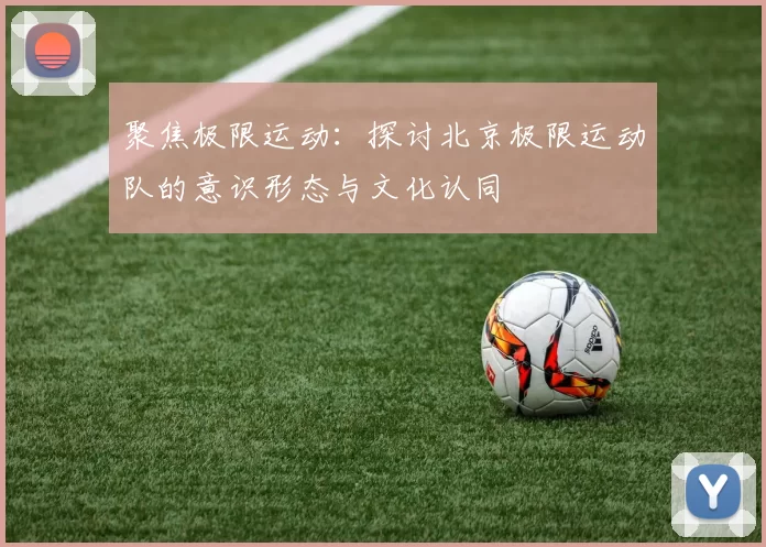 聚焦极限运动：探讨北京极限运动队的意识形态与文化认同
