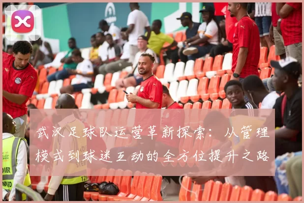 武汉足球队运营革新探索：从管理模式到球迷互动的全方位提升之路