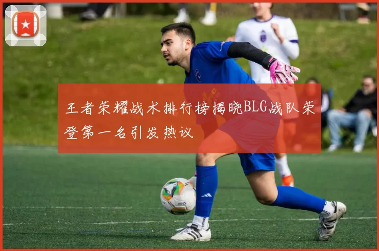 王者荣耀战术排行榜揭晓BLG战队荣登第一名引发热议
