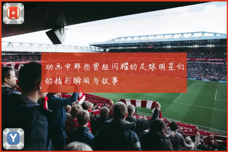 动画中那些曾经闪耀的足球明星们的精彩瞬间与故事