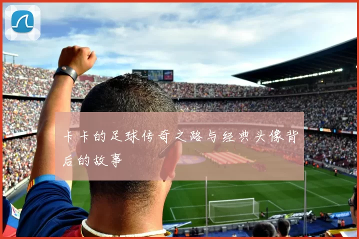 卡卡的足球传奇之路与经典头像背后的故事