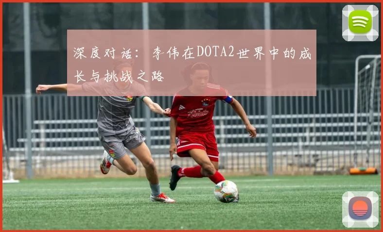 深度对话：李伟在DOTA2世界中的成长与挑战之路