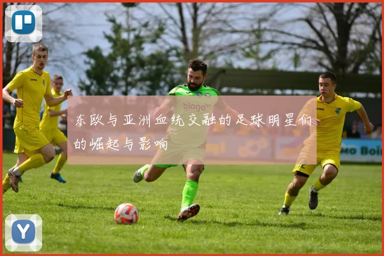 东欧与亚洲血统交融的足球明星们的崛起与影响