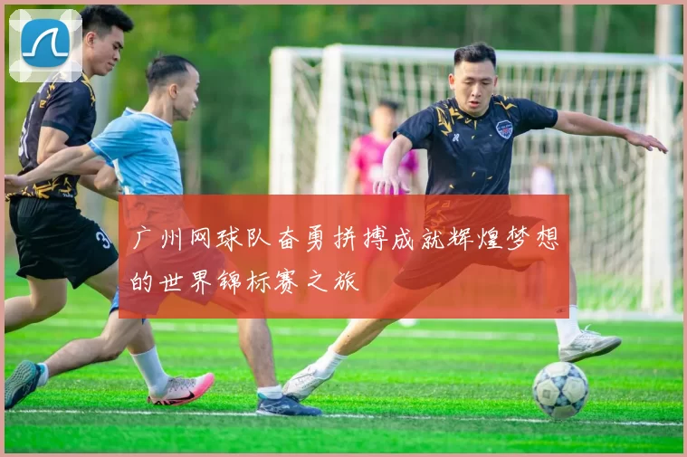 广州网球队奋勇拼搏成就辉煌梦想的世界锦标赛之旅