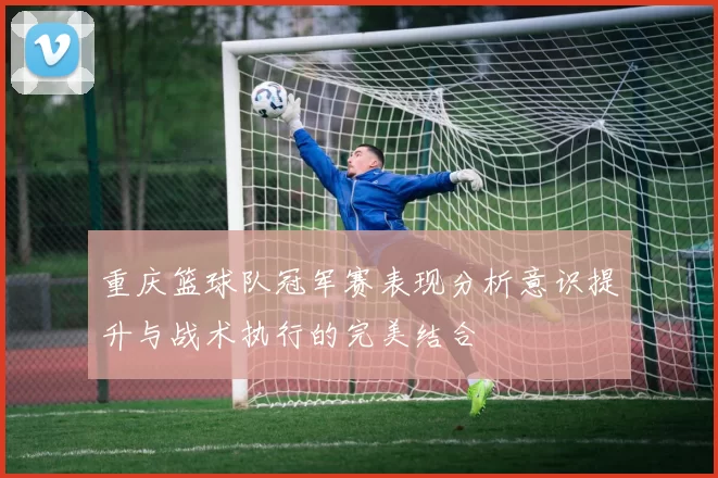 重庆篮球队冠军赛表现分析意识提升与战术执行的完美结合