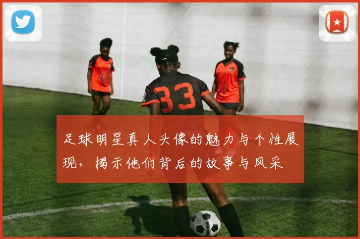 足球明星真人头像的魅力与个性展现，揭示他们背后的故事与风采
