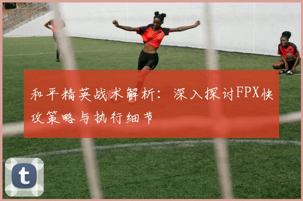 和平精英战术解析：深入探讨FPX快攻策略与执行细节