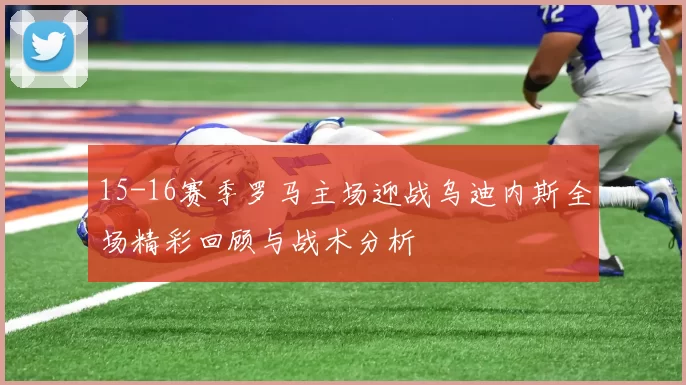 15-16赛季罗马主场迎战乌迪内斯全场精彩回顾与战术分析