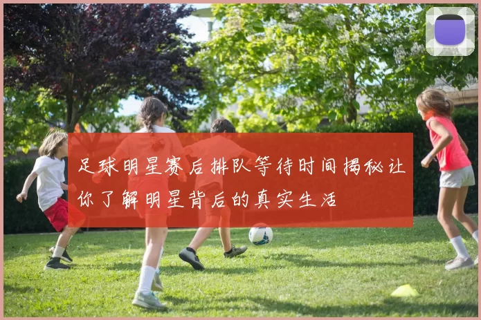 足球明星赛后排队等待时间揭秘让你了解明星背后的真实生活