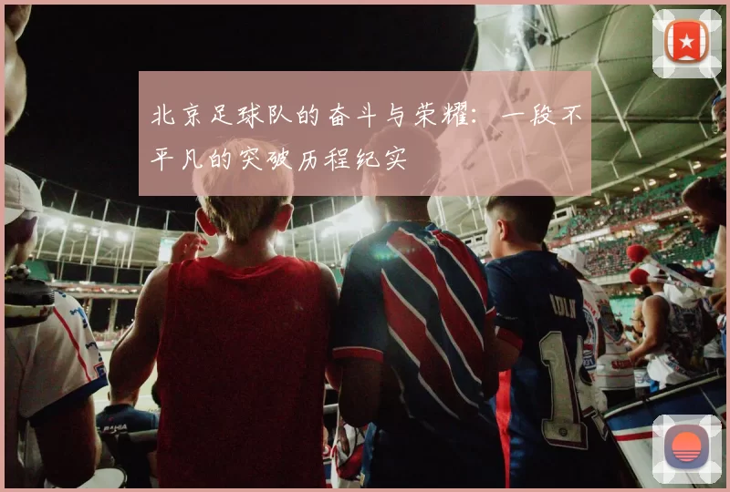 北京足球队的奋斗与荣耀：一段不平凡的突破历程纪实