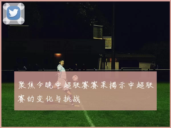 聚焦今晚中超联赛赛果揭示中超联赛的变化与挑战