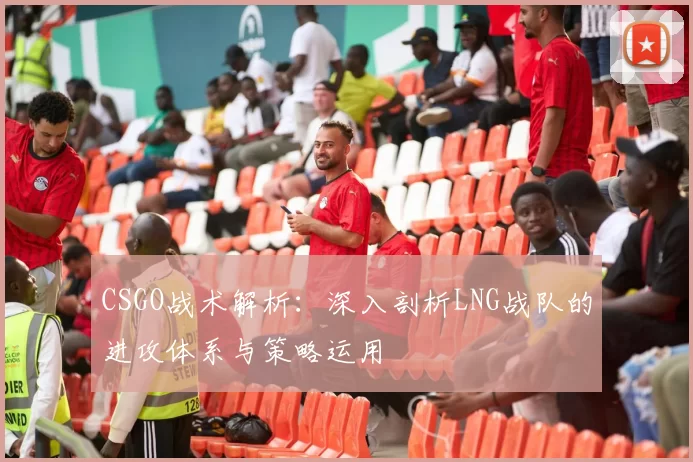 CSGO战术解析：深入剖析LNG战队的进攻体系与策略运用