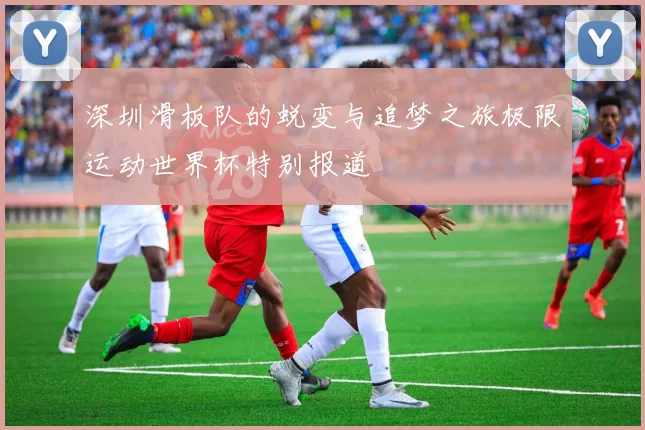 深圳滑板队的蜕变与追梦之旅极限运动世界杯特别报道