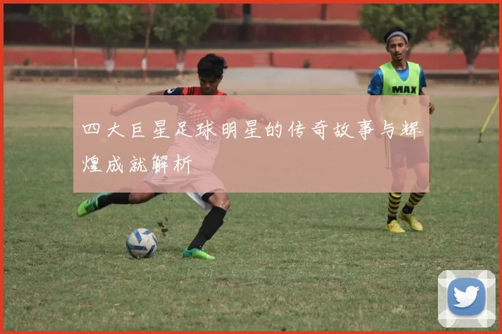 四大巨星足球明星的传奇故事与辉煌成就解析