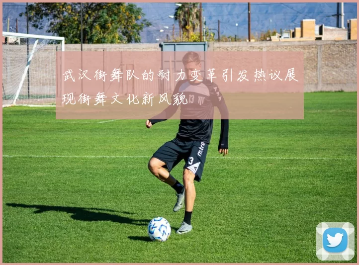 武汉街舞队的耐力变革引发热议展现街舞文化新风貌