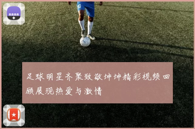 足球明星齐聚致敬坤坤精彩视频回顾展现热爱与激情