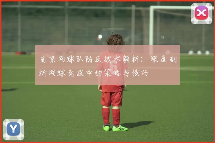 南京网球队防反战术解析：深度剖析网球竞技中的策略与技巧