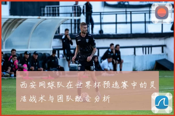西安网球队在世界杯预选赛中的灵活战术与团队配合分析
