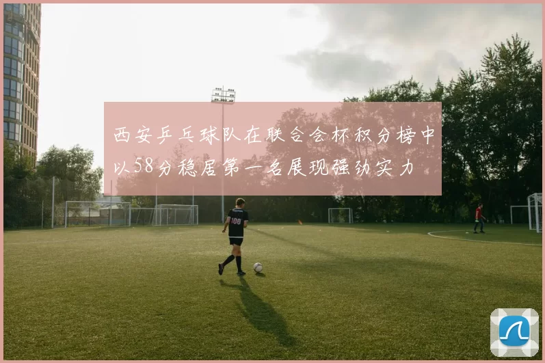 西安乒乓球队在联合会杯积分榜中以58分稳居第一名展现强劲实力