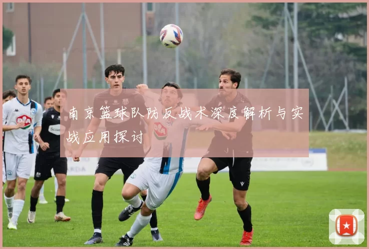 南京篮球队防反战术深度解析与实战应用探讨