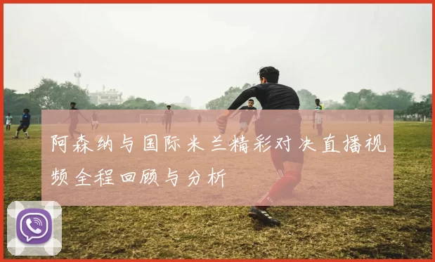 阿森纳与国际米兰精彩对决直播视频全程回顾与分析