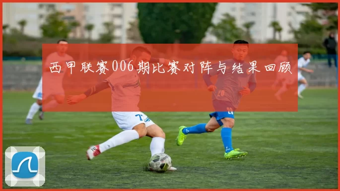 西甲联赛006期比赛对阵与结果回顾