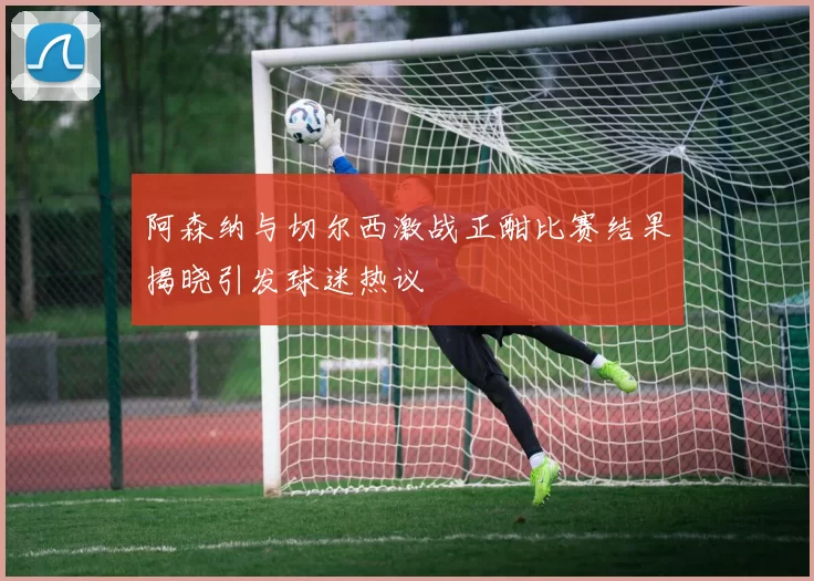 阿森纳与切尔西激战正酣比赛结果揭晓引发球迷热议