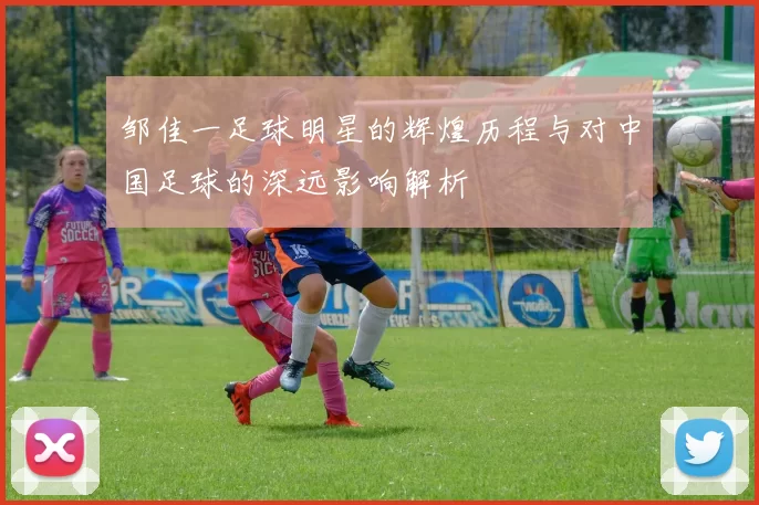 邹佳一足球明星的辉煌历程与对中国足球的深远影响解析