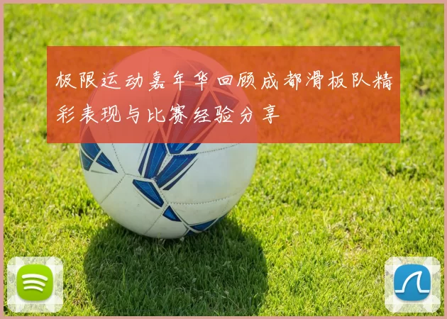 极限运动嘉年华回顾成都滑板队精彩表现与比赛经验分享