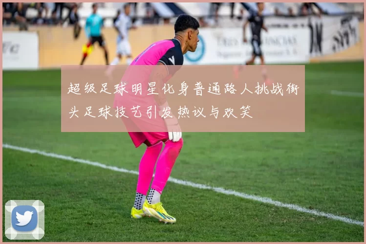超级足球明星化身普通路人挑战街头足球技艺引发热议与欢笑