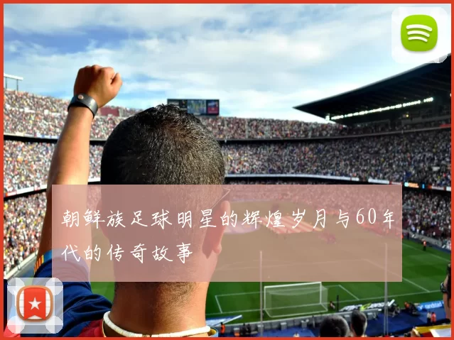 朝鲜族足球明星的辉煌岁月与60年代的传奇故事