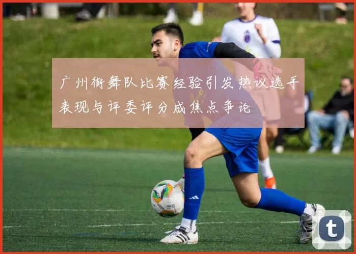 广州街舞队比赛经验引发热议选手表现与评委评分成焦点争论
