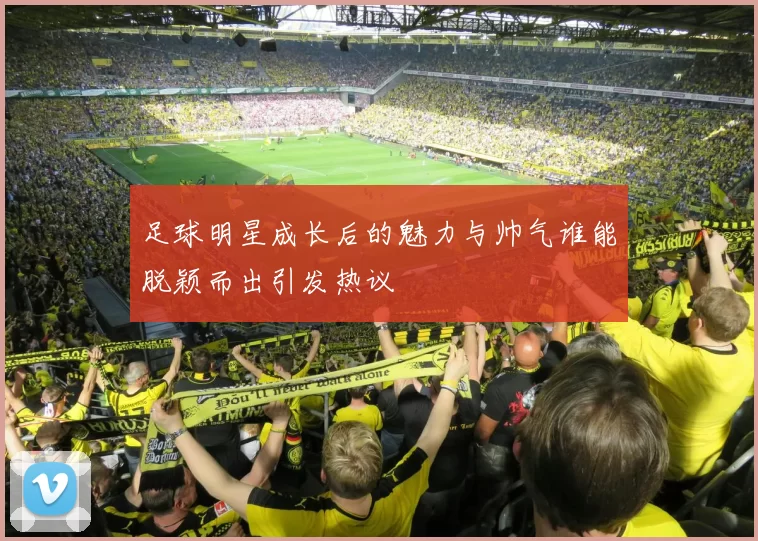 足球明星成长后的魅力与帅气谁能脱颖而出引发热议