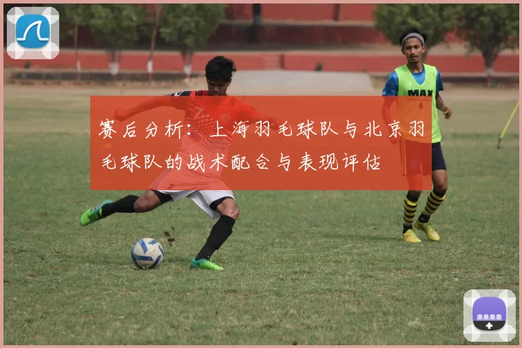 赛后分析：上海羽毛球队与北京羽毛球队的战术配合与表现评估