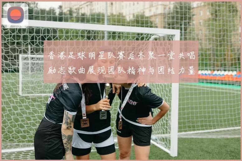 香港足球明星队赛后齐聚一堂共唱励志歌曲展现团队精神与团结力量